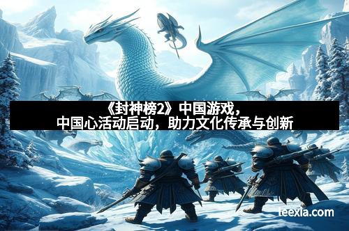 《封神榜2》中国游戏，中国心活动启动，助力文化传承与创新